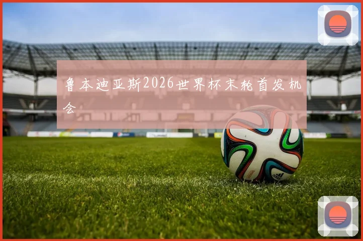 鲁本迪亚斯2026世界杯末轮首发机会