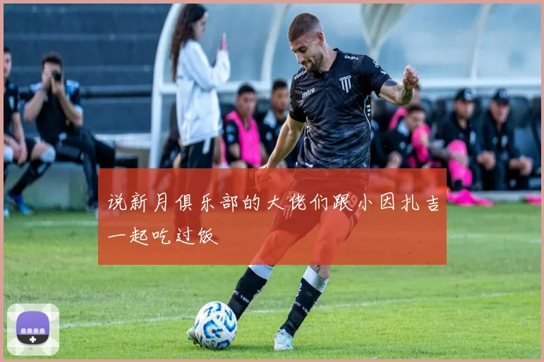 说新月俱乐部的大佬们跟小因扎吉一起吃过饭 - 开云体育app登录入口