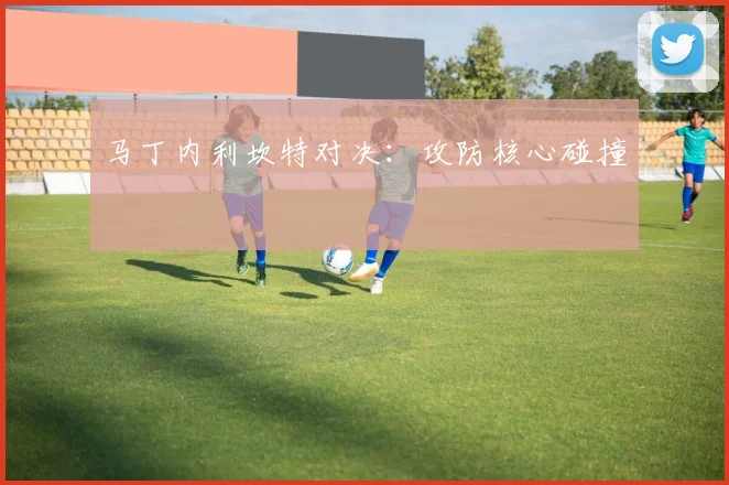 马丁内利坎特对决：攻防核心碰撞 - 开云体育app登录入口