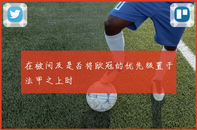 在被问及是否将欧冠的优先级置于法甲之上时 - 开云体育app登录入口