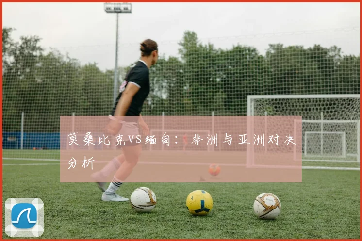 莫桑比克vs缅甸：非洲与亚洲对决分析 - 开云体育app登录入口