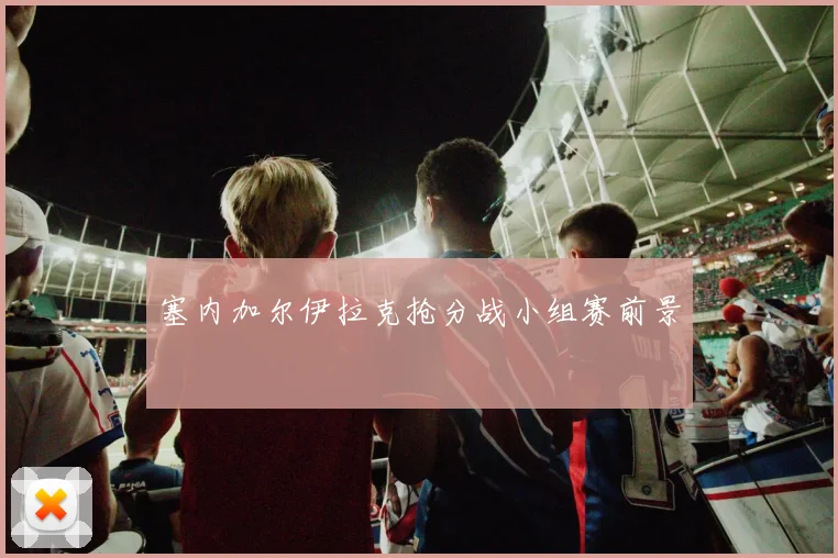 塞内加尔伊拉克抢分战小组赛前景