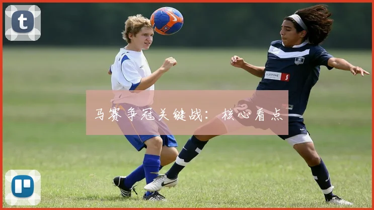马赛争冠关键战：核心看点 - 开云体育app登录入口