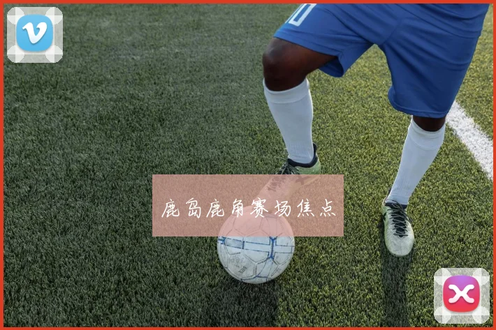 鹿岛鹿角赛场焦点