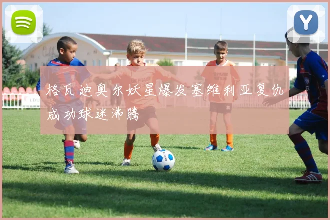 格瓦迪奥尔妖星爆发塞维利亚复仇成功球迷沸腾