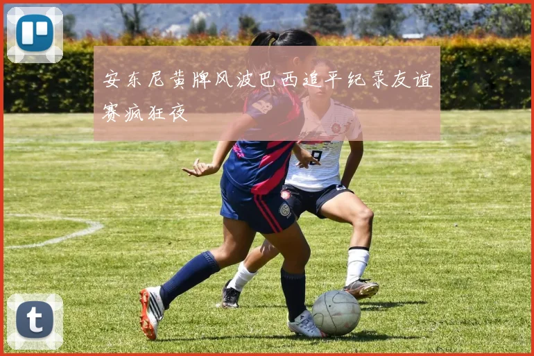 安东尼黄牌风波巴西追平纪录友谊赛疯狂夜
