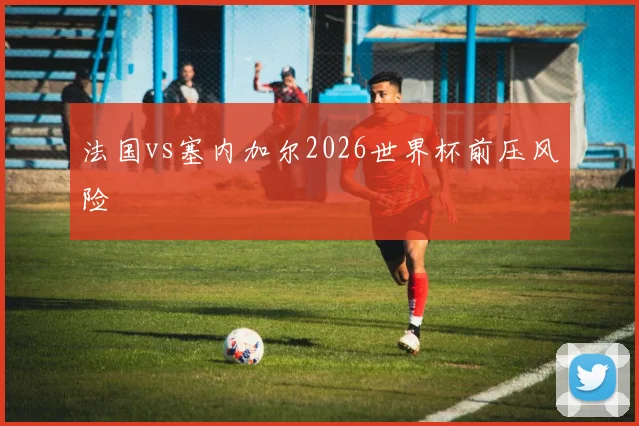 法国vs塞内加尔2026世界杯前压风险