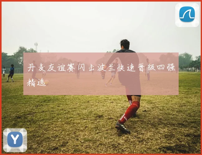 丹麦友谊赛闪击波兰快速晋级四强精选