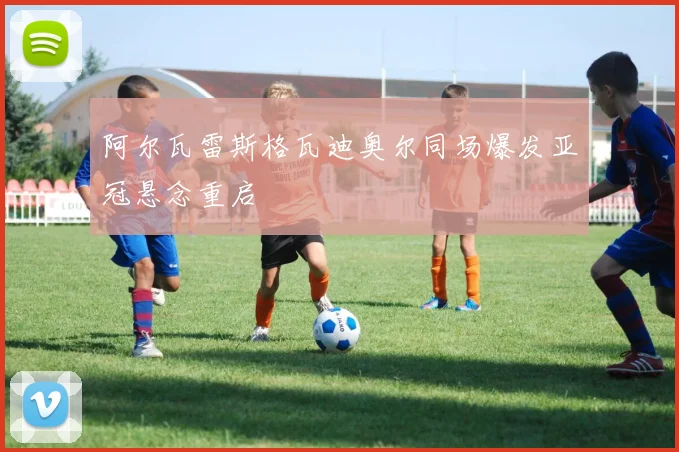 阿尔瓦雷斯格瓦迪奥尔同场爆发亚冠悬念重启