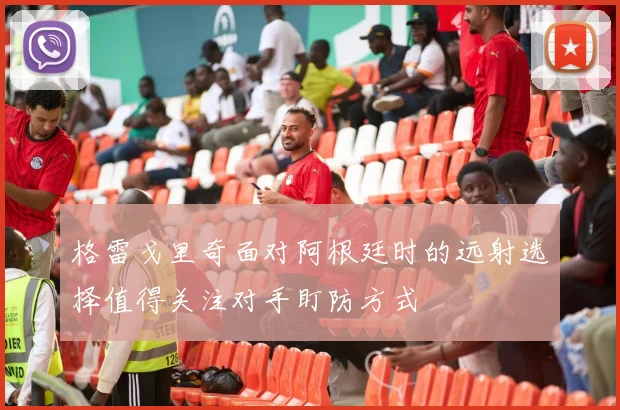 格雷戈里奇面对阿根廷时的远射选择值得关注对手盯防方式
