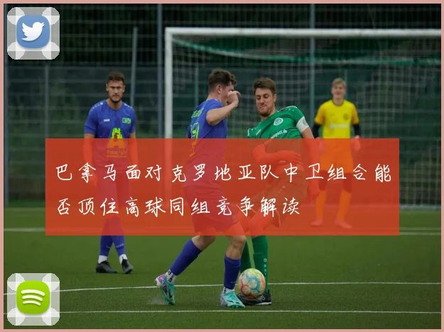 巴拿马面对克罗地亚队中卫组合能否顶住高球同组竞争解读