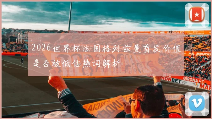 2026世界杯法国格列兹曼首发价值是否被低估热词解析