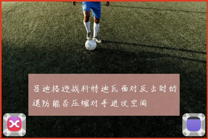吕迪格迎战科特迪瓦面对反击时的退防能否压缩对手进攻空间