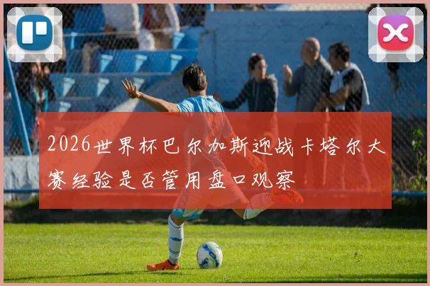 2026世界杯巴尔加斯迎战卡塔尔大赛经验是否管用盘口观察