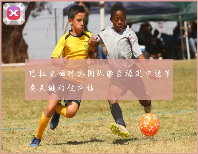 巴拉克面对韩国队能否稳定中场节奏关键对位评估