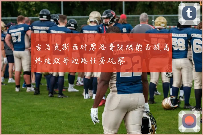 吉马良斯面对摩洛哥防线能否提高终结效率边路任务观察