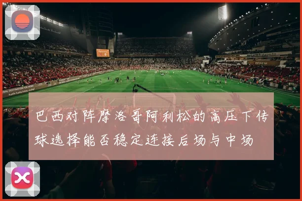 巴西对阵摩洛哥阿利松的高压下传球选择能否稳定连接后场与中场