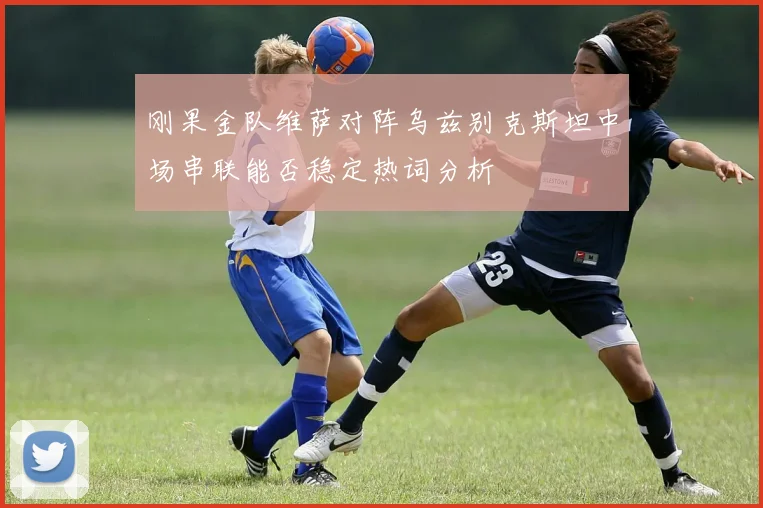 刚果金队维萨对阵乌兹别克斯坦中场串联能否稳定热词分析