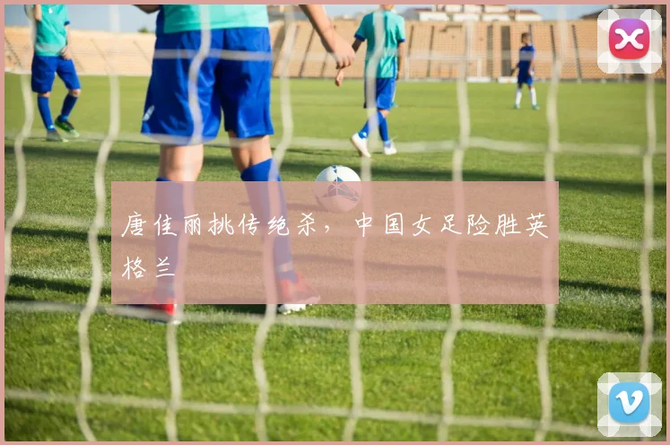 唐佳丽挑传绝杀，中国女足险胜英格兰