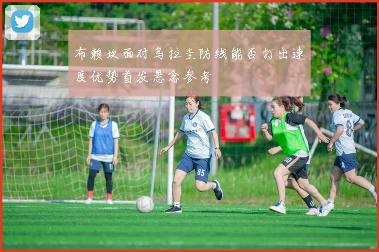 布赖坎面对乌拉圭防线能否打出速度优势首发悬念参考