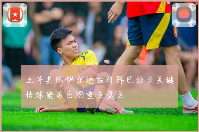 土耳其队伊尔迪兹对阵巴拉圭关键传球能否出现重点盘点