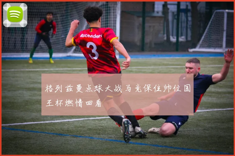 格列兹曼点球大战马竞保住帅位国王杯燃情回看