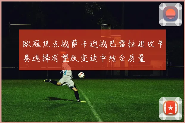 欧冠焦点战萨卡迎战巴雷拉进攻节奏选择有望改变边中结合质量