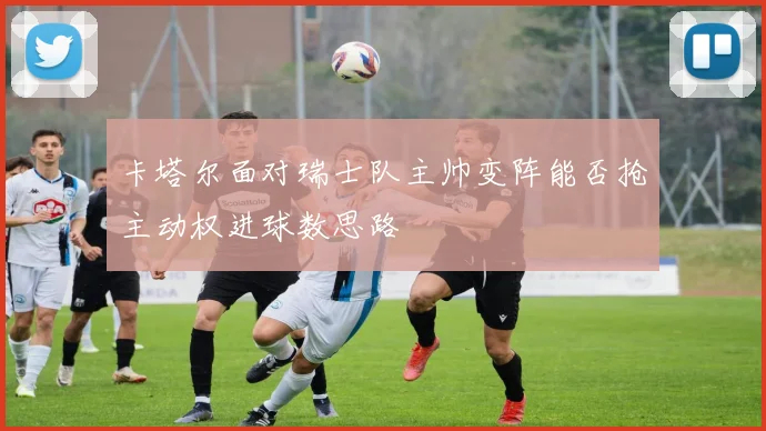 卡塔尔面对瑞士队主帅变阵能否抢主动权进球数思路